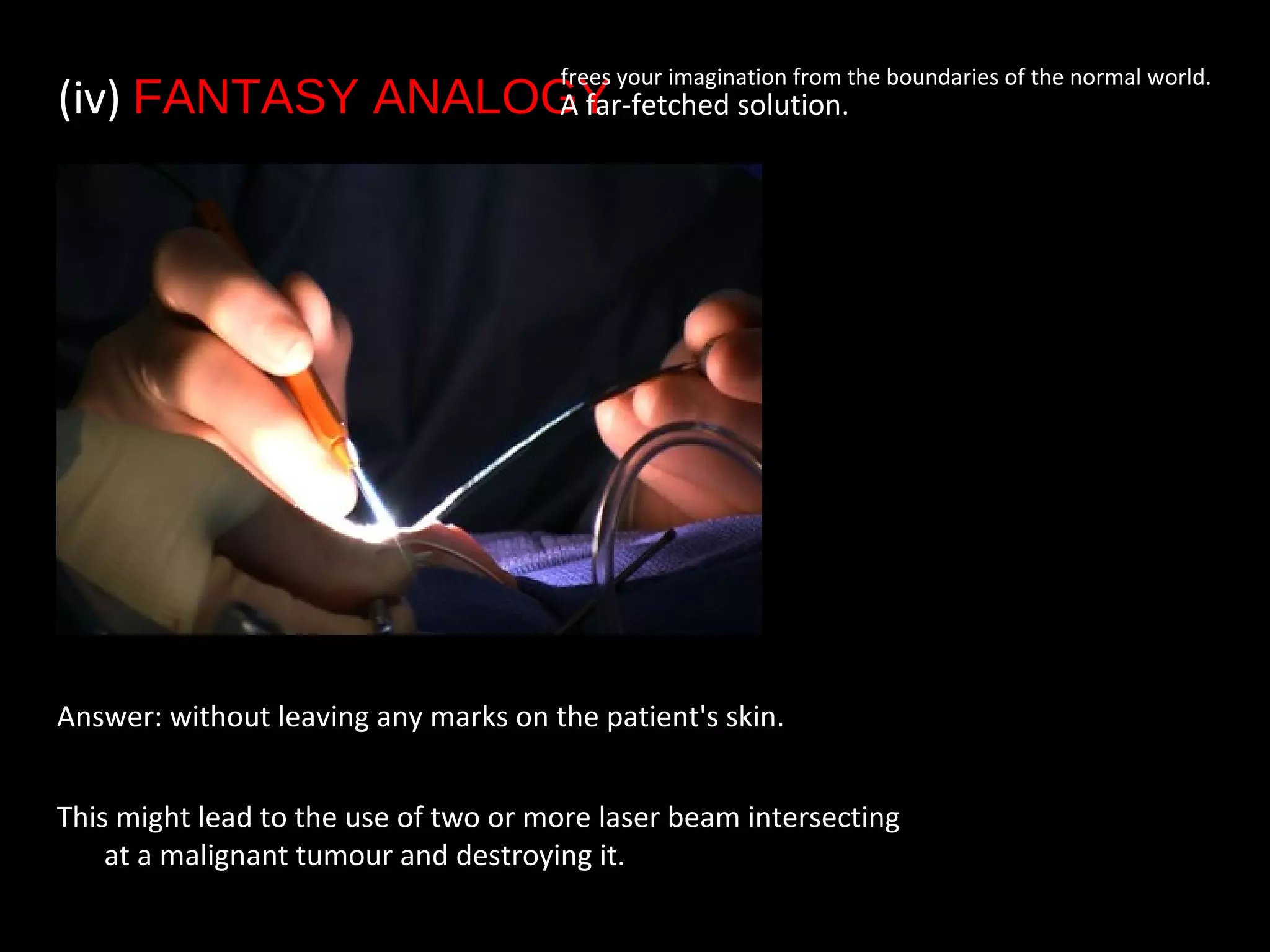Answer: without leaving any marks on the patient's skin.
This might lead to the use of two or more laser beam intersecting
at a malignant tumour and destroying it.
(iv) FANTASY ANALOGY• A far-fetched solution.
frees your imagination from the boundaries of the normal world.
 