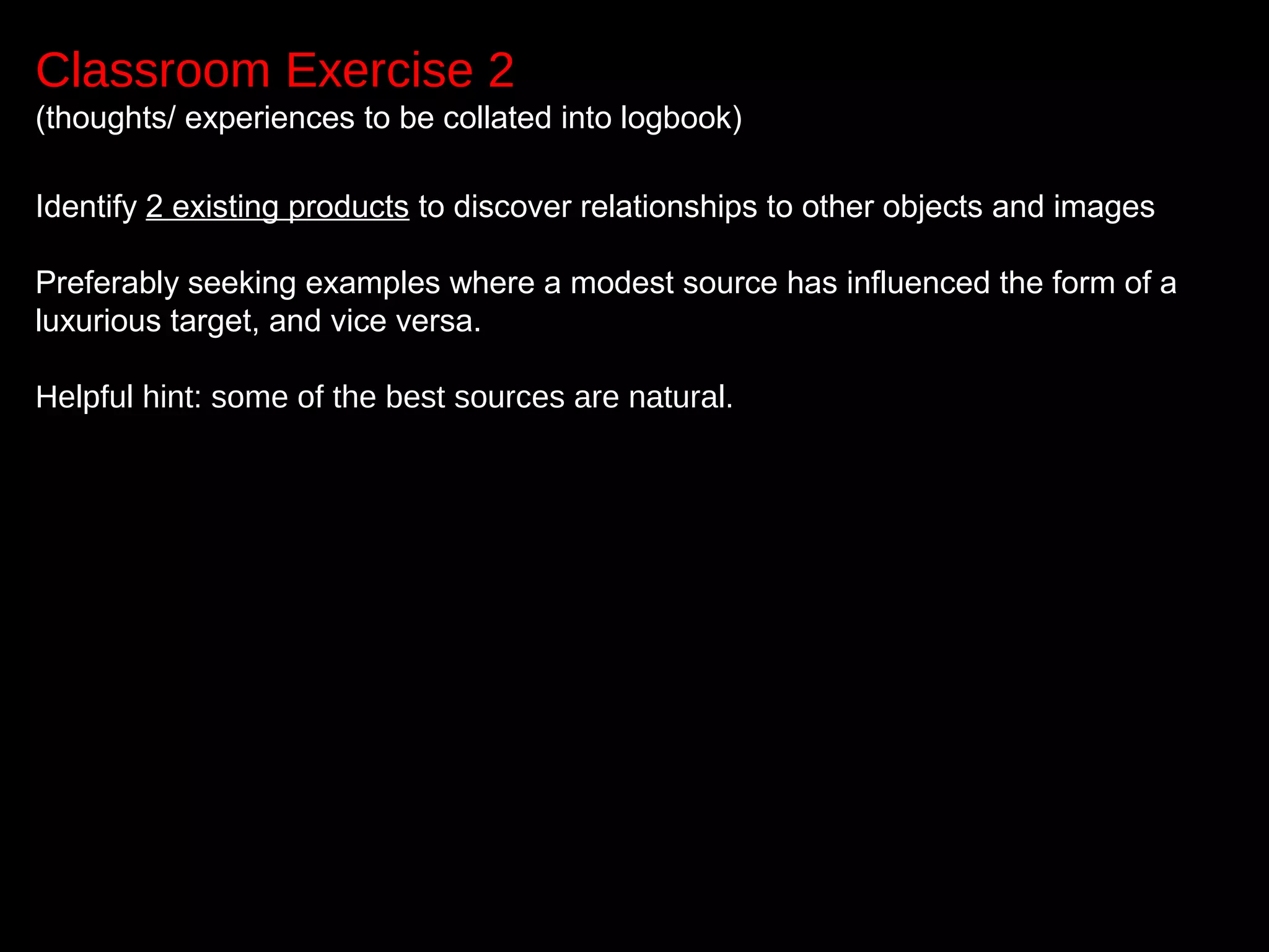 Classroom Exercise 2
(thoughts/ experiences to be collated into logbook)
Identify 2 existing products to discover relationships to other objects and images
Preferably seeking examples where a modest source has influenced the form of a
luxurious target, and vice versa.
Helpful hint: some of the best sources are natural.
 