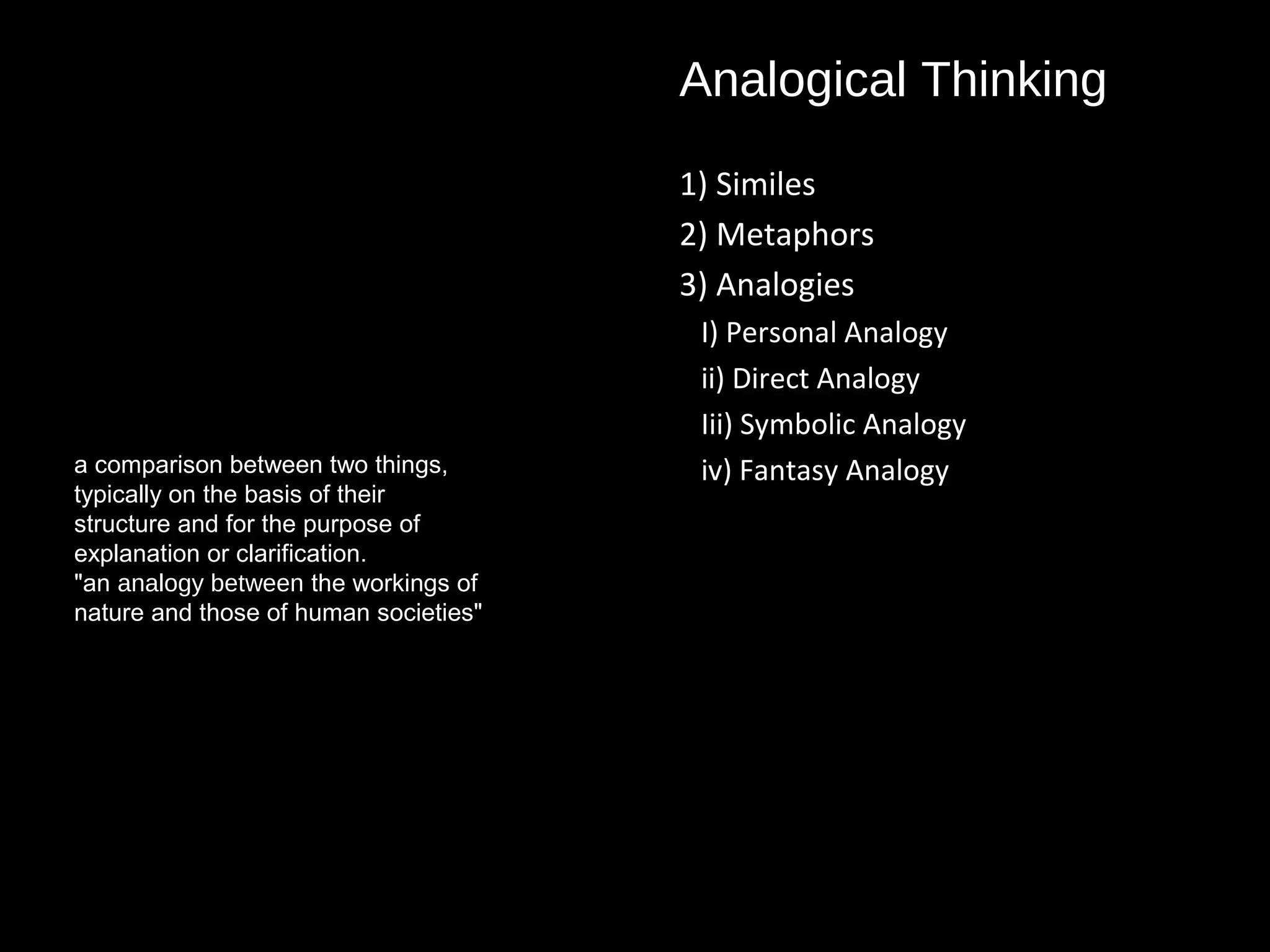 Analogical Thinking
1) Similes
2) Metaphors
3) Analogies
I) Personal Analogy
ii) Direct Analogy
Iii) Symbolic Analogy
iv) Fantasy Analogya comparison between two things,
typically on the basis of their
structure and for the purpose of
explanation or clarification.
"an analogy between the workings of
nature and those of human societies"
 