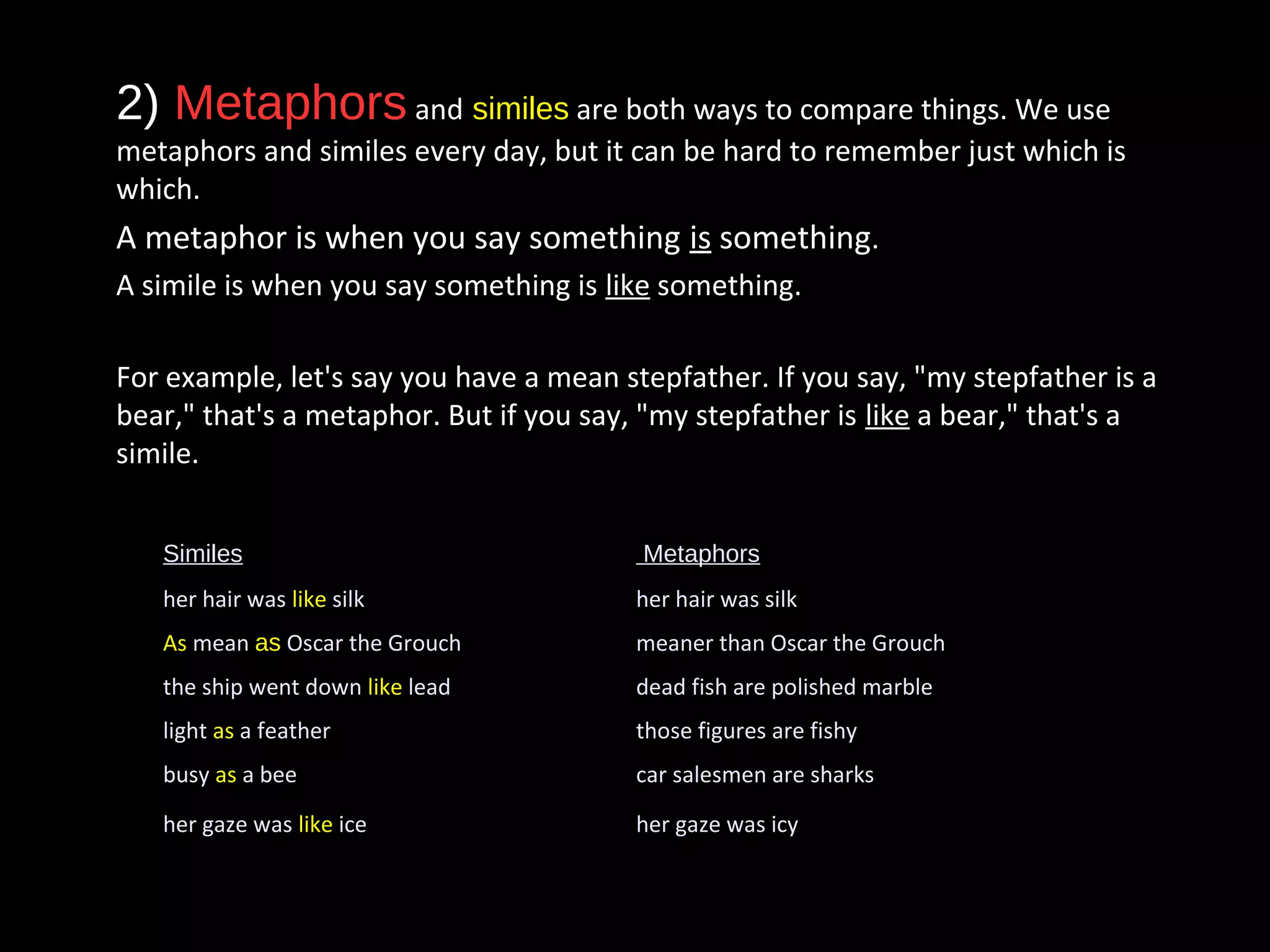 • 2) Metaphors and similes are both ways to compare things. We use
metaphors and similes every day, but it can be hard to remember just which is
which.
• A metaphor is when you say something is something.
• A simile is when you say something is like something.
• For example, let's say you have a mean stepfather. If you say, "my stepfather is a
bear," that's a metaphor. But if you say, "my stepfather is like a bear," that's a
simile.
Similes Metaphors
her hair was like silk her hair was silk
As mean as Oscar the Grouch meaner than Oscar the Grouch
the ship went down like lead dead fish are polished marble
light as a feather those figures are fishy
busy as a bee car salesmen are sharks
her gaze was like ice her gaze was icy
 