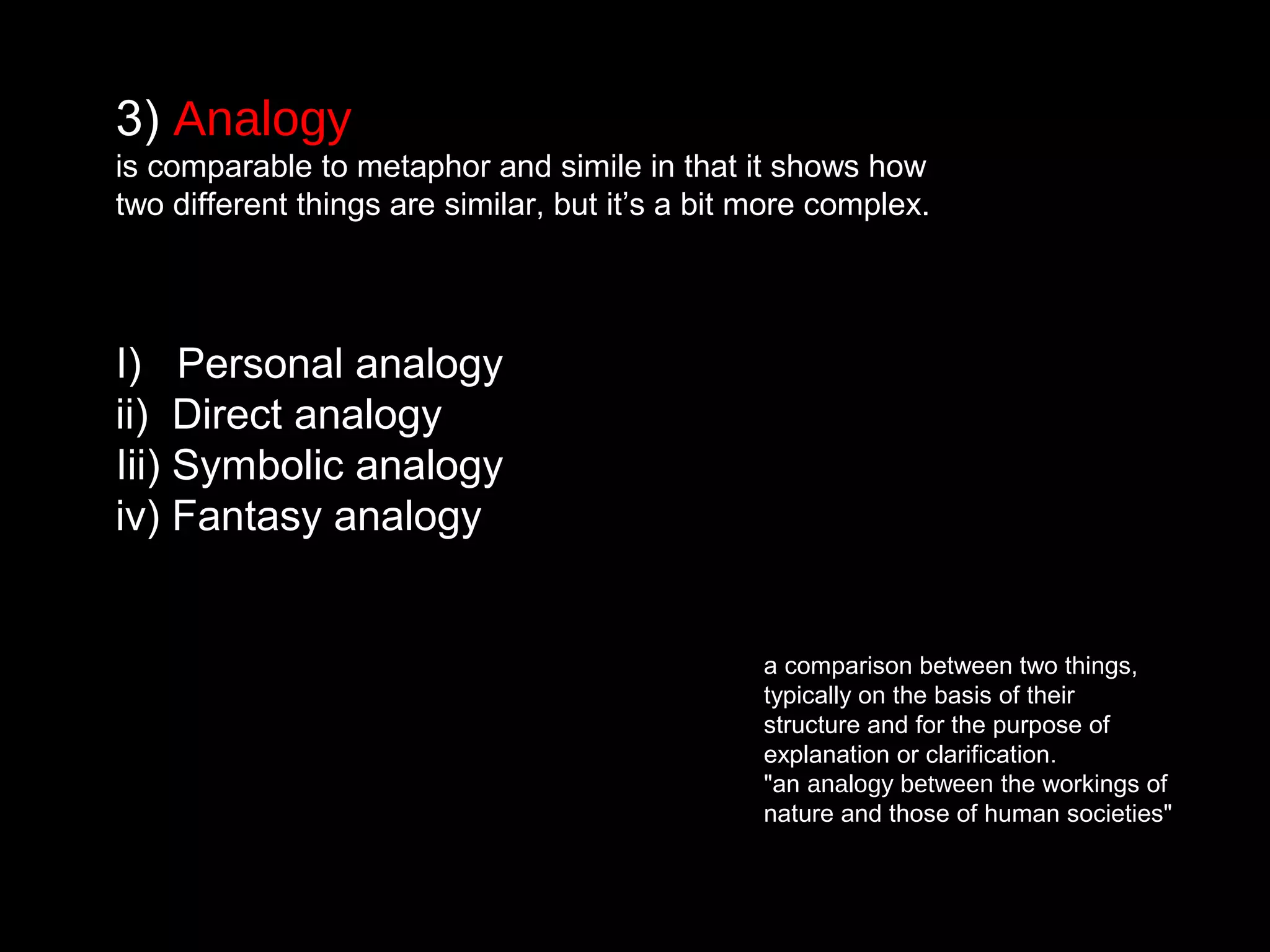 3) Analogy
is comparable to metaphor and simile in that it shows how
two different things are similar, but it’s a bit more complex.
I) Personal analogy
ii) Direct analogy
Iii) Symbolic analogy
iv) Fantasy analogy
a comparison between two things,
typically on the basis of their
structure and for the purpose of
explanation or clarification.
"an analogy between the workings of
nature and those of human societies"
 