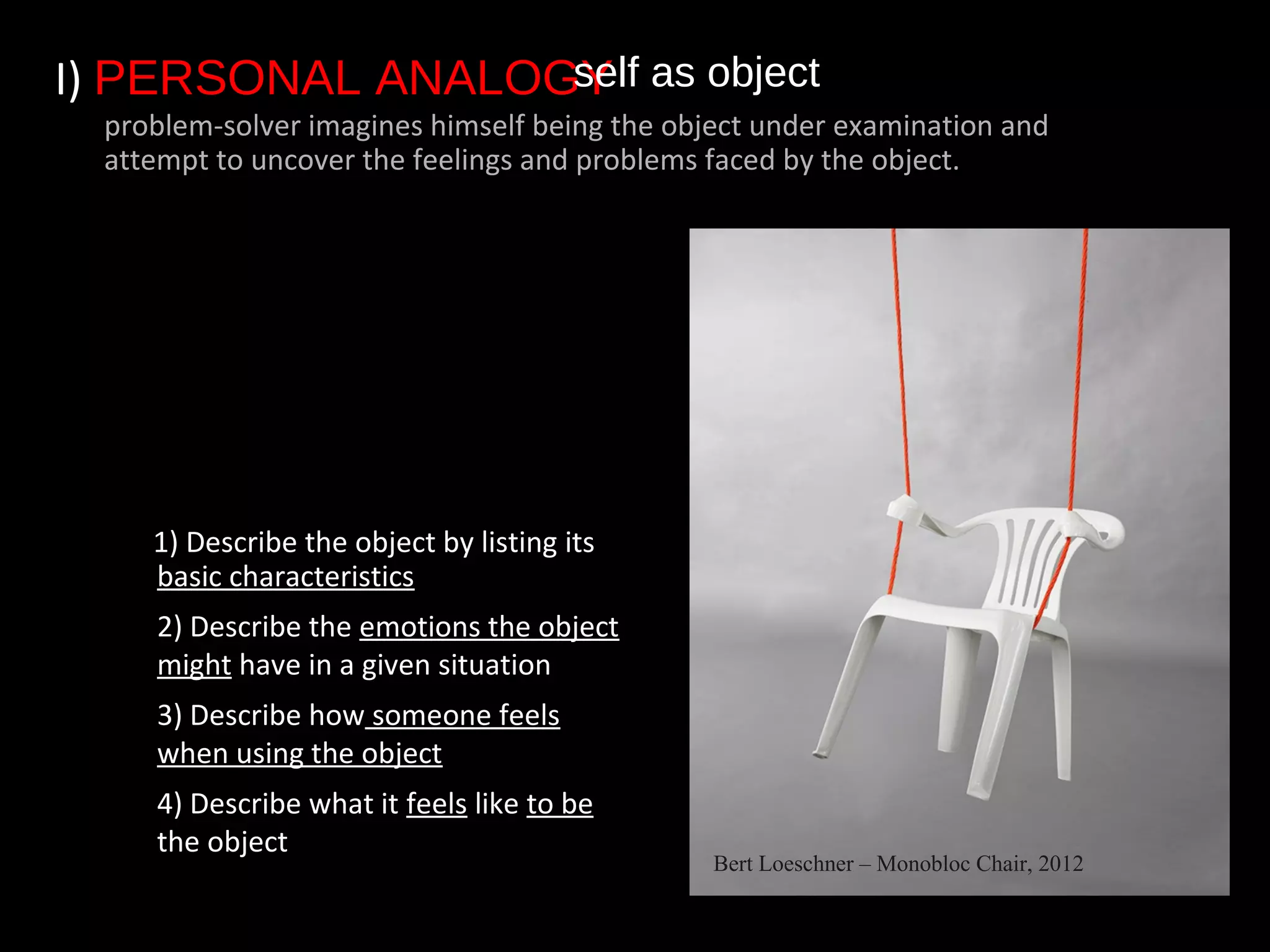 I) PERSONAL ANALOGY
1) Describe the object by listing its
basic characteristics
• 2) Describe the emotions the object
might have in a given situation
• 3) Describe how someone feels
when using the object
• 4) Describe what it feels like to be
the object
self as object
problem-solver imagines himself being the object under examination and
attempt to uncover the feelings and problems faced by the object.
Bert Loeschner – Monobloc Chair, 2012
 