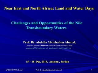 Near East and North Africa: Land and Water Days

Challenges and Opportunities of the Nile
Transboundary Waters

Prof. Dr. Abdalla Abdelsalam Ahmed,
Director General, UNESCO Chair in Water Resources, Sudan

aaahmed55@yahoo.co.uk, aaahmed55.aa@gmail.com

15 - 18 Dec. 2013, Amman , Jordan
UNESCO-CWR, Sudan

Prof. Dr. Abdalla Abdelsalm Ahmed

1

 