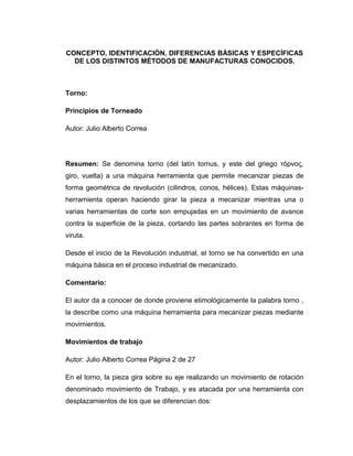 CONCEPTO, IDENTIFICACIÓN, DIFERENCIAS BÁSICAS Y ESPECÍFICAS 
DE LOS DISTINTOS MÉTODOS DE MANUFACTURAS CONOCIDOS. 
Torno: 
Principios de Torneado 
Autor: Julio Alberto Correa 
Resumen: Se denomina torno (del latín tornus, y este del griego τόρνος, 
giro, vuelta) a una máquina herramienta que permite mecanizar piezas de 
forma geométrica de revolución (cilindros, conos, hélices). Estas máquinas-herramienta 
operan haciendo girar la pieza a mecanizar mientras una o 
varias herramientas de corte son empujadas en un movimiento de avance 
contra la superficie de la pieza, cortando las partes sobrantes en forma de 
viruta. 
Desde el inicio de la Revolución industrial, el torno se ha convertido en una 
máquina básica en el proceso industrial de mecanizado. 
Comentario: 
El autor da a conocer de donde proviene etimológicamente la palabra torno , 
la describe como una máquina herramienta para mecanizar piezas mediante 
movimientos. 
Movimientos de trabajo 
Autor: Julio Alberto Correa Página 2 de 27 
En el torno, la pieza gira sobre su eje realizando un movimiento de rotación 
denominado movimiento de Trabajo, y es atacada por una herramienta con 
desplazamientos de los que se diferencian dos: 
 
