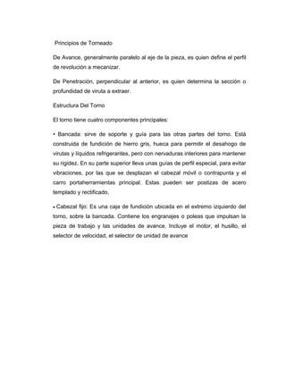 Principios de Torneado 
De Avance, generalmente paralelo al eje de la pieza, es quien define el perfil 
de revolución a mecanizar. 
De Penetración, perpendicular al anterior, es quien determina la sección o 
profundidad de viruta a extraer. 
Estructura Del Torno 
El torno tiene cuatro componentes principales: 
• Bancada: sirve de soporte y guía para las otras partes del torno. Está 
construida de fundición de hierro gris, hueca para permitir el desahogo de 
virutas y líquidos refrigerantes, pero con nervaduras interiores para mantener 
su rigidez. En su parte superior lleva unas guías de perfil especial, para evitar 
vibraciones, por las que se desplazan el cabezal móvil o contrapunta y el 
carro portaherramientas principal. Estas pueden ser postizas de acero 
templado y rectificado. 
· Cabezal fijo: Es una caja de fundición ubicada en el extremo izquierdo del 
torno, sobre la bancada. Contiene los engranajes o poleas que impulsan la 
pieza de trabajo y las unidades de avance. Incluye el motor, el husillo, el 
selector de velocidad, el selector de unidad de avance 
 