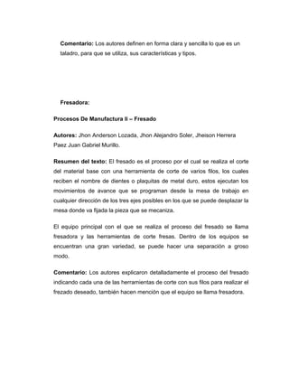 Comentario: Los autores definen en forma clara y sencilla lo que es un 
taladro, para que se utiliza, sus características y tipos. 
Fresadora: 
Procesos De Manufactura Ii – Fresado 
Autores: Jhon Anderson Lozada, Jhon Alejandro Soler, Jheison Herrera 
Paez Juan Gabriel Murillo. 
Resumen del texto: El fresado es el proceso por el cual se realiza el corte 
del material base con una herramienta de corte de varios filos, los cuales 
reciben el nombre de dientes o plaquitas de metal duro, estos ejecutan los 
movimientos de avance que se programan desde la mesa de trabajo en 
cualquier dirección de los tres ejes posibles en los que se puede desplazar la 
mesa donde va fijada la pieza que se mecaniza. 
El equipo principal con el que se realiza el proceso del fresado se llama 
fresadora y las herramientas de corte fresas. Dentro de los equipos se 
encuentran una gran variedad, se puede hacer una separación a groso 
modo. 
Comentario: Los autores explicaron detalladamente el proceso del fresado 
indicando cada una de las herramientas de corte con sus filos para realizar el 
frezado deseado, también hacen mención que el equipo se llama fresadora. 
 