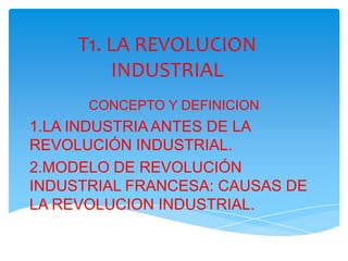 T1. LA REVOLUCION INDUSTRIAL CONCEPTO Y DEFINICION 1.LA INDUSTRIA ANTES DE LA REVOLUCIÓN INDUSTRIAL. 2.MODELO DE REVOLUCIÓN INDUSTRIAL FRANCESA: CAUSAS DE LA REVOLUCION INDUSTRIAL. 