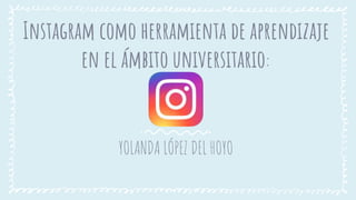 Instagram como herramienta de aprendizaje
en el ámbito universitario:
YOLANDA LÓPEZ DEL HOYO
 