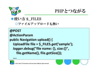 PHPとつながる
  使い方 $_FILES
     ファイルアップロードも熱い

@POST
@ActionParam
public Navigation upload() {
  UploadFile file = $_FILES.get(‘sample’);
  logger.debug(quot;file name: {}, size:{}quot;,
    file.getName(), file.getSize());
  ….
}
 