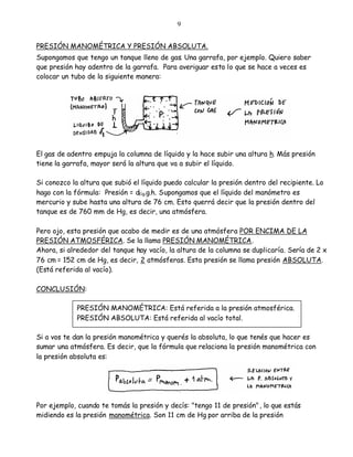 9


PRESIÓN MANOMÉTRICA Y PRESIÓN ABSOLUTA.
Supongamos que tengo un tanque lleno de gas. Una garrafa, por ejemplo. Quiero saber
que presión hay adentro de la garrafa. Para averiguar esto lo que se hace a veces es
colocar un tubo de la siguiente manera:




El gas de adentro empuja la columna de líquido y la hace subir una altura h. Más presión
tiene la garrafa, mayor será la altura que va a subir el líquido.

Si conozco la altura que subió el líquido puedo calcular la presión dentro del recipiente. Lo
hago con la fórmula: Presión = dlíq.g.h. Supongamos que el líquido del manómetro es
mercurio y sube hasta una altura de 76 cm. Esto querrá decir que la presión dentro del
tanque es de 760 mm de Hg, es decir, una atmósfera.

Pero ojo, esta presión que acabo de medir es de una atmósfera POR ENCIMA DE LA
PRESIÓN ATMOSFÉRICA. Se la llama PRESIÓN MANOMÉTRICA.
Ahora, si alrededor del tanque hay vacío, la altura de la columna se duplicaría. Sería de 2 x
76 cm = 152 cm de Hg, es decir, 2 atmósferas. Esta presión se llama presión ABSOLUTA.
(Está referida al vacío).

CONCLUSIÓN:

             PRESIÓN MANOMÉTRICA: Está referida a la presión atmosférica.
             PRESIÓN ABSOLUTA: Está referida al vacío total.

Si a vos te dan la presión manométrica y querés la absoluta, lo que tenés que hacer es
sumar una atmósfera. Es decir, que la fórmula que relaciona la presión manométrica con
la presión absoluta es:




Por ejemplo, cuando te tomás la presión y decís: "tengo 11 de presión" , lo que estás
midiendo es la presión manométrica. Son 11 cm de Hg por arriba de la presión
 