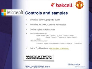 Controls and samples
 •   What is a control, property, event

 •   Windows.IU.XAML.Controls namespace

 •   Define Styles as Resources
 •   <StackPanel.Resources>
             <Style TargetType="TextBlock" x:Key="TextBlockStyle">
                          <Setter Property="Foreground" Value="Navy"/>
             </Style>
     </StackPanel.Resources>
            <TextBlock Style="{StaticResource TextBlockStyle}"> ... /TextBlock>


 •   Nokia For Developers developer.nokia.com




                                                          Elvin Asadov
AEMLoviji@GMail.com                                                 Software engineer
 