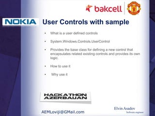 User Controls with sample
 •   What is a user defined controls

 •   System.Windows.Controls.UserControl

 •   Provides the base class for defining a new control that
     encapsulates related existing controls and provides its own
     logic.

 •   How to use it

 •   Why use it




                                              Elvin Asadov
AEMLoviji@GMail.com                                   Software engineer
 
