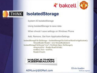 IsolatedStorage
     System.IO.IsolatedStorage

     Using IsolatedStorage to save data

     When should I save settings on Windows Phone

     Add, Remove, Get from ApplicationSettings
IsolatedStorageFile fileStorage = IsolatedStorageFile.GetUserStoreForApplication();
             StreamReader Reader = new StreamReader(new
IsolatedStorageFileStream(“t.txt", FileMode.Open, fileStorage));
             string textFile = Reader.ReadToEnd();
             textBox2.Text = textFile;
             Reader.Close();




                                                             Elvin Asadov
  AEMLoviji@GMail.com                                                  Software engineer
 
