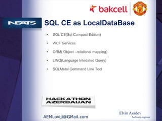 SQL CE as LocalDataBase
 •   SQL CE(Sql Compact Edition)

 •   WCF Services

 •   ORM( Object –relational mapping)

 •   LINQ(Language Intedated Query)

 •   SQLMetal Command Line Tool




                                        Elvin Asadov
AEMLoviji@GMail.com                           Software engineer
 