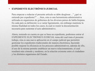• EXPEDIENTE ELECTRÓNICO JUDICIAL

 Para empezar a redactar el presente artículo se debe desglosar…” ¿qué se
 entiende por expediente?”…, bien, esta es una herramienta administrativa
 utilizada en organismos de gobiernos de los diversos países de habla hispana.
 En cada país su definición va a variar ligeramente, sin embargo mantiene la
 misma finalidad en todos los casos, la cual es reunir la documentación
 necesaria para sustentar el acto administrativo.

 Ahora, teniendo en cuenta en que se basa un expediente, podremos entrar al
 EXPEDIENTE ELECTRÓNICO JUDICIAL tema del cual trata el presente
 trabajo, ésta es una nueva aplicación en el campo judicial que permitirá
 gestionar los expedientes tradicionales de manera electrónica, haciendo
 posible mejorar la eficiencia en los procesos administrativos, además de ello,
 el uso de la misma permite establecer un nuevo relacionamiento, el cual
 resultará más cómodo y moderno, en la relación existente entre el ciudadano
 y los distintos organismos del Estado.
 