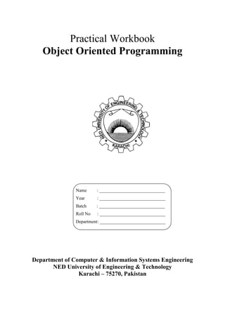 Practical Workbook 
Object Oriented Programming 
Department of Computer & Information Systems Engineering 
NED University of Engineering & Technology 
Karachi – 75270, Pakistan 
Name : _____________________________ 
Year : _____________________________ 
Batch : _____________________________ 
Roll No : _____________________________ 
Department: _____________________________ 
 