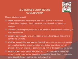 Glosario básico de una red 
Nodo: Es el elemento de la red que tiene como fin iniciar y terminar la comunicación. Puede ser una computadora, una impresora, un puente, un ruteador. 
Servidor: Es la máquina principal de la red en ella se administran los recursos y el flujo de información. 
Estación de trabajo: Es una computadora la cual está conectada físicamente al servidor por un medio. 
IP (IP es un acrónimo para Internet Protocol) son un número único e irrepetible con el cual se identifica una computadora conectada a una red que corre el protocolo IP. Es un conjunto de cuatro números del 0 al 255 separados por puntos. 
Dirección Mac es un identificador de 48 bits (6 bloques hexadecimales) que corresponde de forma única a una tarjeta o dispositivo de red. Se conoce también como dirección física, y es única para cada dispositivo. 
2.2 MEDIOS Y ENTORNOS DE COMUNICACIÓN  