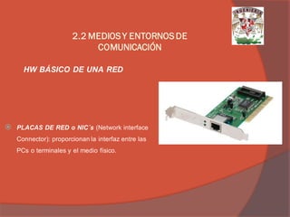 PLACAS DE RED o NIC´s (Network interface Connector): proporcionan la interfaz entre las PCs o terminales y el medio físico. 
HW BÁSICO DE UNA RED 
2.2 MEDIOS Y ENTORNOS DE COMUNICACIÓN  