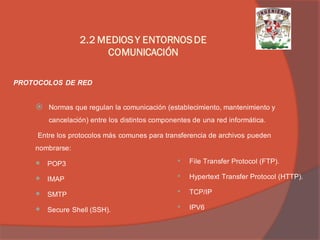 Normas que regulan la comunicación (establecimiento, mantenimiento y cancelación) entre los distintos componentes de una red informática. 
Entre los protocolos más comunes para transferencia de archivos pueden nombrarse: 
POP3 
IMAP 
SMTP 
Secure Shell (SSH). 
PROTOCOLOS DE RED 
•File Transfer Protocol (FTP). 
•Hypertext Transfer Protocol (HTTP). 
•TCP/IP 
•IPV6 
2.2 MEDIOS Y ENTORNOS DE COMUNICACIÓN  
