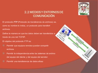 El protocolo FTP (Protocolo de transferencia de archivos) es, como su nombre lo indica, un protocolo para transferir archivos. 
Define la manera en que los datos deben ser transferidos a través de una red TCP/IP. 
El objetivo del protocolo FTP es: 
Permitir que equipos remotos puedan compartir archivos 
Permitir la independencia entre los sistemas de archivo del equipo del cliente y del equipo del servidor 
Permitir una transferencia de datos eficaz 
2.2 MEDIOS Y ENTORNOS DE COMUNICACIÓN  