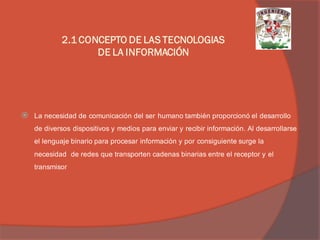 La necesidad de comunicación del ser humano también proporcionó el desarrollo de diversos dispositivos y medios para enviar y recibir información. Al desarrollarse el lenguaje binario para procesar información y por consiguiente surge la necesidad de redes que transporten cadenas binarias entre el receptor y el transmisor 
2.1 CONCEPTO DE LAS TECNOLOGIAS DE LA INFORMACIÓN  