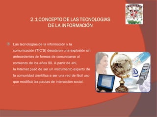 Las tecnologías de la información y la comunicación (TIC’S) desataron una explosión sin antecedentes de formas de comunicarse al comienzo de los años 90. A partir de ahí, la Internet pasó de ser un instrumento experto de la comunidad científica a ser una red de fácil uso que modificó las pautas de interacción social. 
2.1 CONCEPTO DE LAS TECNOLOGIAS DE LA INFORMACIÓN  