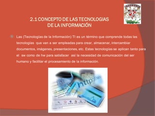 Las (Tecnologías de la Información) TI es un término que comprende todas las tecnologías que van a ser empleadas para crear, almacenar, intercambiar documentos, imágenes, presentaciones, etc. Estas tecnologías se aplican tanto para el sw como de hw para satisfacer así la necesidad de comunicación del ser humano y facilitar el procesamiento de la información. 
2.1 CONCEPTO DE LAS TECNOLOGIAS DE LA INFORMACIÓN  