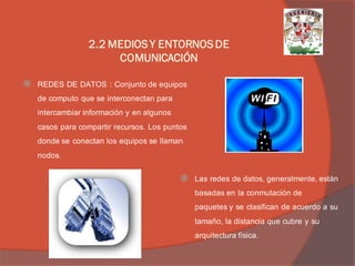 REDES DE DATOS : Conjunto de equipos de computo que se interconectan para intercambiar información y en algunos casos para compartir recursos. Los puntos donde se conectan los equipos se llaman nodos. 
Las redes de datos, generalmente, están basadas en la conmutación de paquetes y se clasifican de acuerdo a su tamaño, la distancia que cubre y su arquitectura física. 
2.2 MEDIOS Y ENTORNOS DE COMUNICACIÓN  