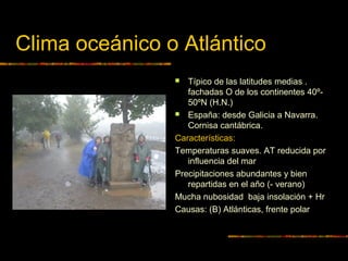 Clima oceánico o Atlántico 
 Típico de las latitudes medias . 
fachadas O de los continentes 40º- 
50ºN (H.N.) 
 España: desde Galicia a Navarra. 
Cornisa cantábrica. 
Características: 
Temperaturas suaves. AT reducida por 
influencia del mar 
Precipitaciones abundantes y bien 
repartidas en el año (- verano) 
Mucha nubosidad baja insolación + Hr 
Causas: (B) Atlánticas, frente polar 
 