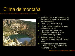 Clima de montaña 
 La altitud incluye variaciones en el 
clima de una zona con respecto al 
clima dominante 
 + frío (TM anual +10ºC) 
 + lluvia de tipo orogénico a veces 
en forma de nieve 
 A partir de los 1000m : C. 
Cantábrica, Pirineos T M 5ºC 
veranos frescos y cortos 
 Sistema central e Ibérico : 
Inviernos largos y fríos y 2 meses 
secos 
 Las Béticas: clima de montaña a 
partir de 2000m (Sierra Nevada) 
en verano TM 15ºC 
 