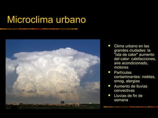 Microclima urbano 
 Clima urbano en las 
grandes ciudades: la 
"isla de calor" aumento 
del calor: calefacciones, 
aire acondicionado, 
motores 
 Partículas 
contaminantes: nieblas, 
smog, alergias 
 Aumento de lluvias 
convectivas 
 Lluvias de fin de 
semana 
 