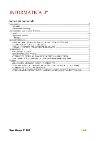 INFORMÁTICA 3º
Índice de contenido
Introducción..........................................................................................................................................2
Ordenador........................................................................................................................................2
Herramientas de trabajo...................................................................................................................3
Aprendiendo a usar el editor de textos.................................................................................................4
Horario.............................................................................................................................................4
Capturas de pantalla.........................................................................................................................5
Moodle........................................................................................................................................5
BLOG PERSONAL..............................................................................................................................7
-ENTRAR CON CUENTA DE GMAIL, SI NO TINES REGISTRATE........................................7
-SELECCIONAR FORMATO DEL BLOG ...................................................................................7
-CREAR ENTRADAS PARA COLGAR TRABAJOS ..................................................................7
AUDIO IVOOX...................................................................................................................................8
-GRABAR EL AUDIO....................................................................................................................8
-REGISTRARSE EN IVOOX.........................................................................................................8
-COMPARTES, SEÑALAS BLOGGER Y COPIAS LA DIRECCIÓN.........................................8
-ESA DIRECCIÓN LA COPIAS EN UNA ENTRADA HTML DEL BLOG................................8
VIDEO..................................................................................................................................................8
-GRABAR UN VIDEO DE ENTRE 3 A 4 MINUTOS..................................................................8
-SUBES EL VIDEO A YOUTUBE( TE CREAS UNA CUENTA Y LO CUELGAS)...................8
-COMPARTES Y SEÑALAS BLOGGER......................................................................................8
-COPIAS LA DIRECCIÓN Y LO PEGAS EN EL APARTADO HTML DE TU BLOG...............8
Dani blanco 3º ESO 1 de 8
 