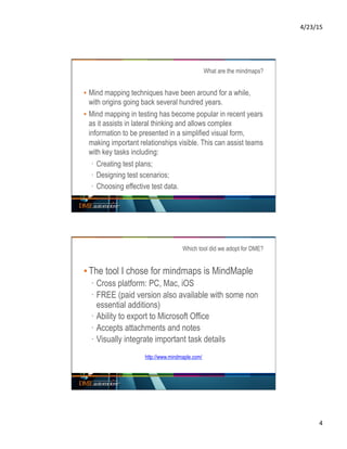 4/23/15	
  
4	
  
What are the mindmaps?
▪ Mind mapping techniques have been around for a while,
with origins going back several hundred years.
▪ Mind mapping in testing has become popular in recent years
as it assists in lateral thinking and allows complex
information to be presented in a simplified visual form,
making important relationships visible. This can assist teams
with key tasks including:
·  Creating test plans;
·  Designing test scenarios;
·  Choosing effective test data.
Which tool did we adopt for DME?
▪ The tool I chose for mindmaps is MindMaple
·  Cross platform: PC, Mac, iOS
·  FREE (paid version also available with some non
essential additions)
·  Ability to export to Microsoft Office
·  Accepts attachments and notes
·  Visually integrate important task details
http://www.mindmaple.com/
 