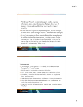 4/23/15	
  
5	
  
▪  "Mind map": A mainly-hierarchical diagram used to organize
information, ideas and understanding of a topic. It is a type of
diagram that can aid visual thinking, learning, planning and
creativity.
▪  A mind map is a diagram for representing tasks, words, concepts,
or items linked to and arranged around a central concept or subject.
▪  A mind map uses a non-linear graphical layout that allows the user
to build an intuitive framework around a central concept. A mind
map can turn long list of monotonous information into a colorful,
memorable and highly organized diagram that works in line with
your brain's natural way of doing things.
Historical use
▪  “Visual mapping” can be traced back to 3rd Century CE by Greek philosopher
Porphyry of Tyre’s Tree of Porphyry
▪  692 CE - graphical representation of the outline of the Bible
▪  1527 - Dante’s Divine Comedy published by Panganino & Alessandro Paganin
▪  16th Century - “Treatise on the virtues of excellence, and how one may acquire
them.” by d’Anguerrande
▪  1664 – religious visual representation by John Bunyan, of Pilgrim’s Progress fame
▪  1957 – Walt Disney produced a visual representation of his business model and
relationships between organizational units
▪  1974 – Tony Buzan on BBC television series “Use Your Head” introduced the term
“Mind Map”
 