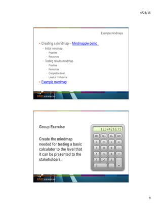 4/23/15	
  
9	
  
Example mindmaps
▪ Creating a mindmap – Mindmapple demo
·  Initial mindmap
·  Priorities
·  Resources
·  Testing results mindmap
·  Priorities
·  Resources
·  Completion level
·  Level of confidence
▪ Example mindmap
Group Exercise
Create the mindmap
needed for testing a basic
calculator to the level that
it can be presented to the
stakeholders.
 