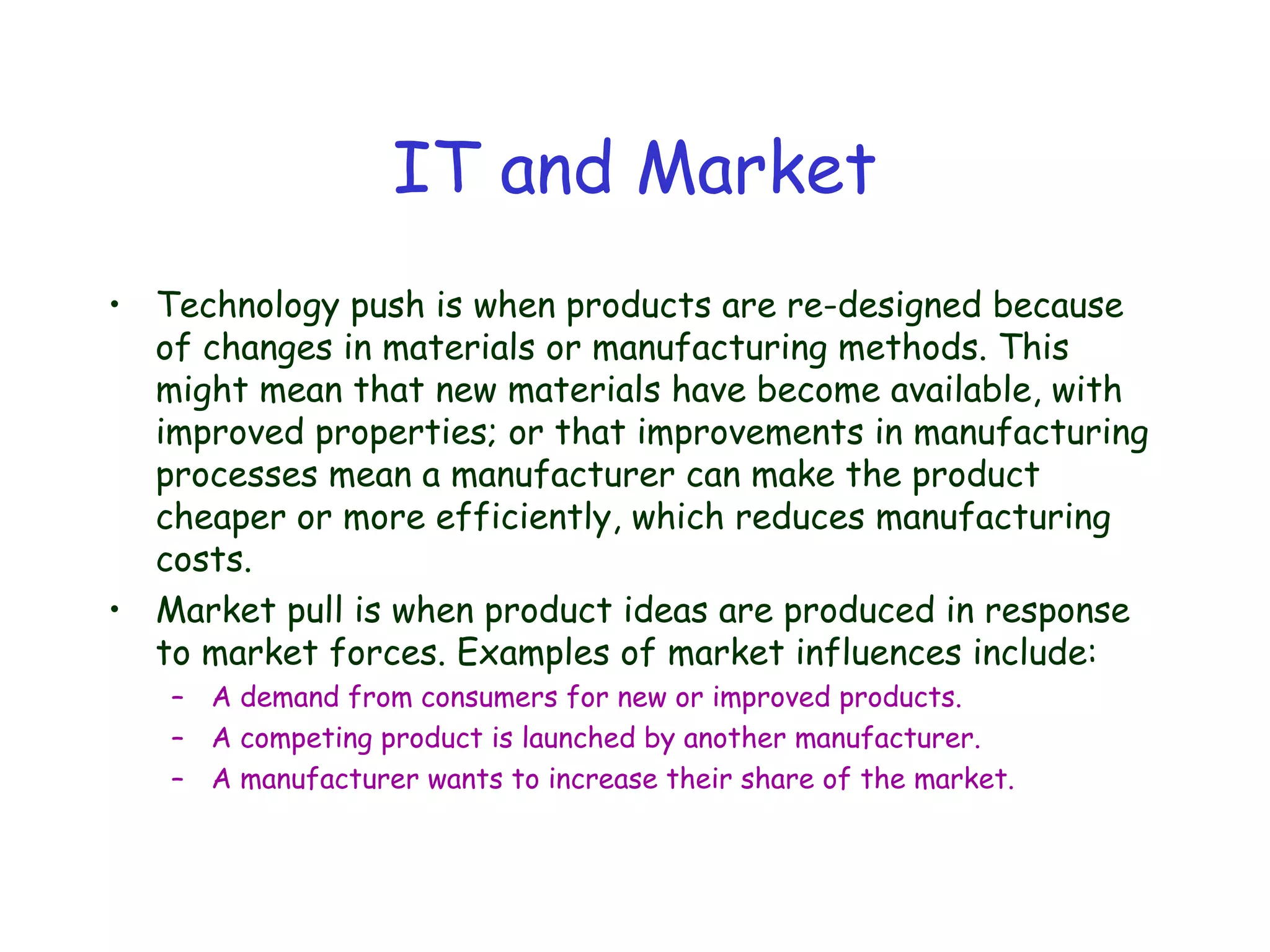 IT and Market
• Technology push is when products are re-designed because
of changes in materials or manufacturing methods. This
might mean that new materials have become available, with
improved properties; or that improvements in manufacturing
processes mean a manufacturer can make the product
cheaper or more efficiently, which reduces manufacturing
costs.
• Market pull is when product ideas are produced in response
to market forces. Examples of market influences include:
– A demand from consumers for new or improved products.
– A competing product is launched by another manufacturer.
– A manufacturer wants to increase their share of the market.
 