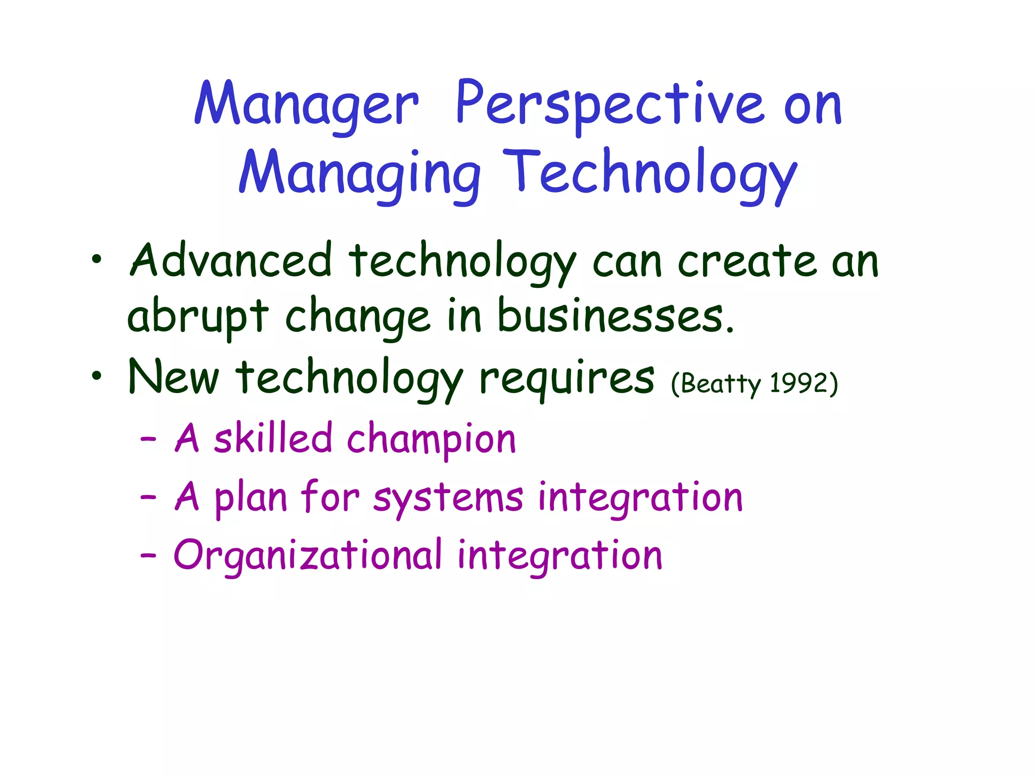 Manager Perspective on
Managing Technology
• Advanced technology can create an
abrupt change in businesses.
• New technology requires (Beatty 1992)
– A skilled champion
– A plan for systems integration
– Organizational integration
 