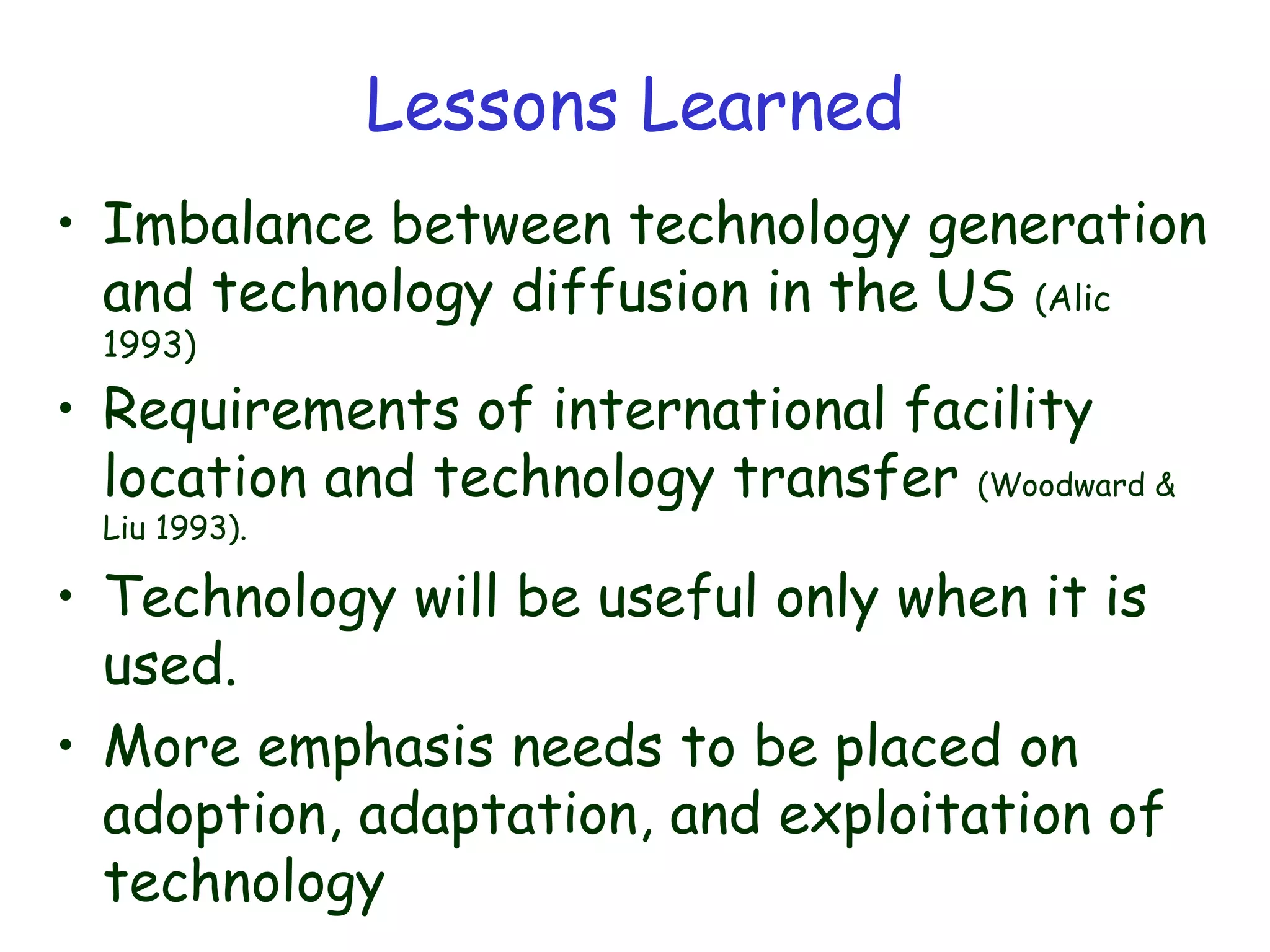 Lessons Learned
• Imbalance between technology generation
and technology diffusion in the US (Alic
1993)
• Requirements of international facility
location and technology transfer (Woodward &
Liu 1993).
• Technology will be useful only when it is
used.
• More emphasis needs to be placed on
adoption, adaptation, and exploitation of
technology
 