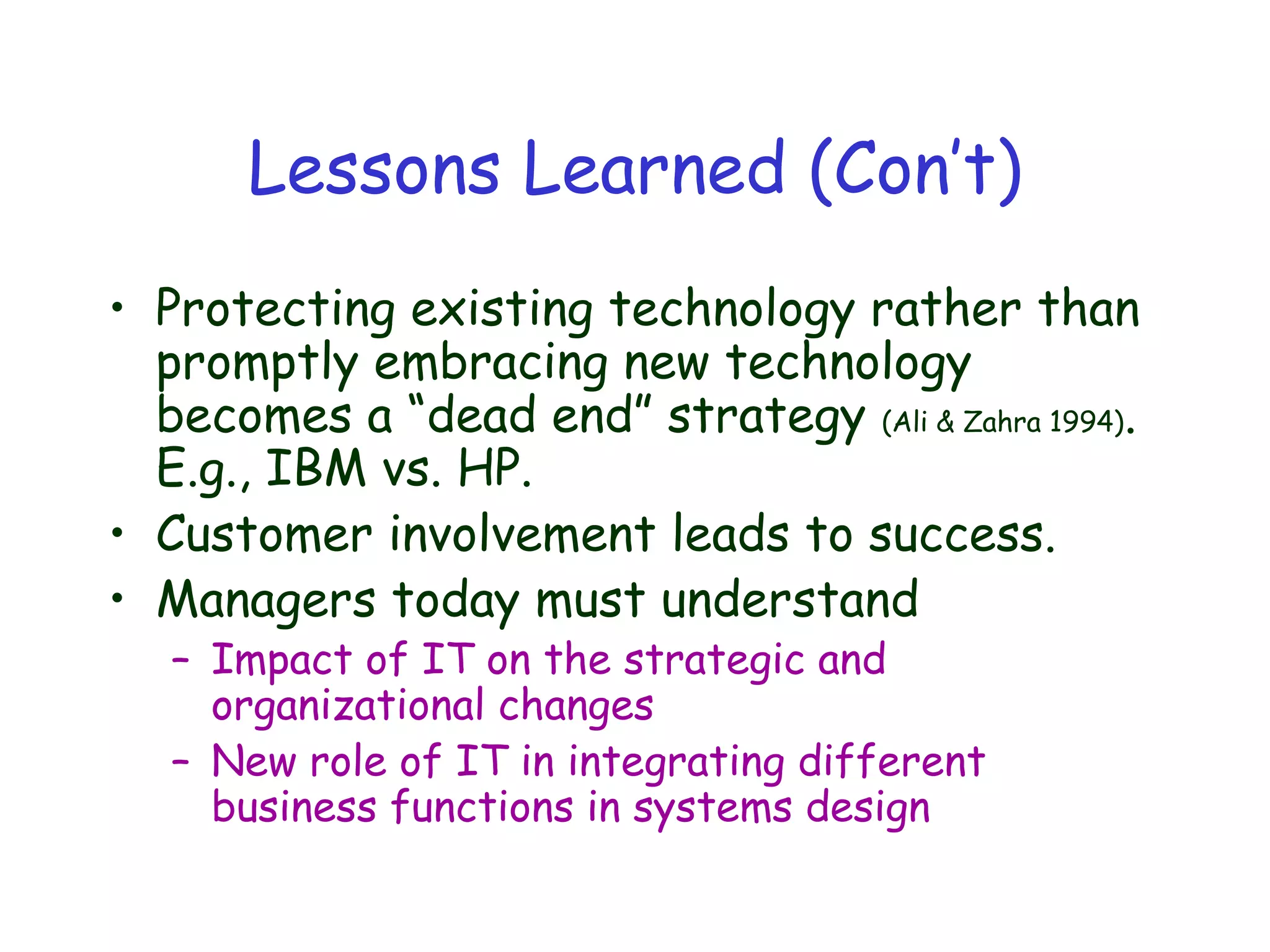 Lessons Learned (Con’t)
• Protecting existing technology rather than
promptly embracing new technology
becomes a “dead end” strategy (Ali & Zahra 1994).
E.g., IBM vs. HP.
• Customer involvement leads to success.
• Managers today must understand
– Impact of IT on the strategic and
organizational changes
– New role of IT in integrating different
business functions in systems design
 