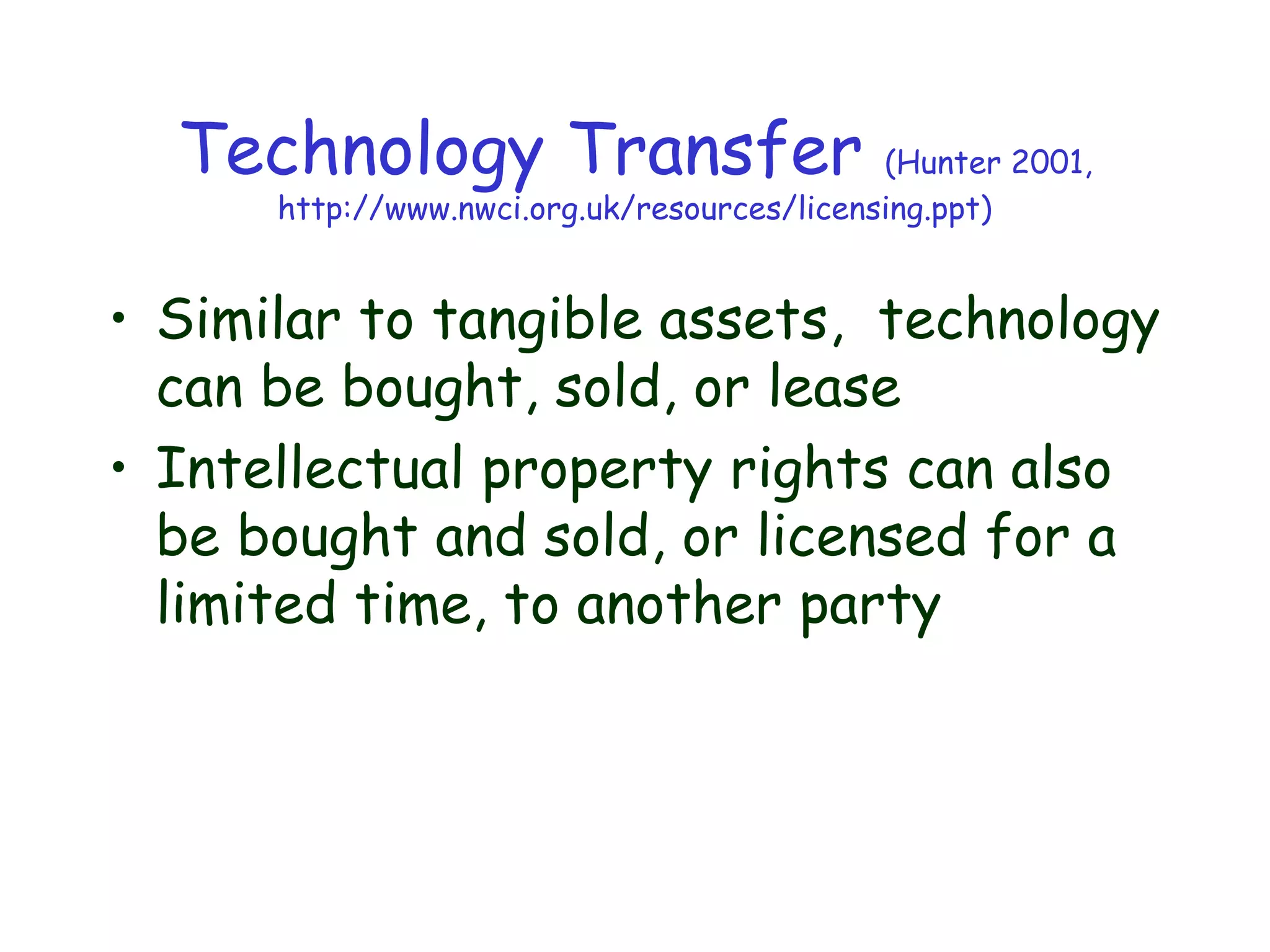 Technology Transfer (Hunter 2001,
http://www.nwci.org.uk/resources/licensing.ppt)
• Similar to tangible assets, technology
can be bought, sold, or lease
• Intellectual property rights can also
be bought and sold, or licensed for a
limited time, to another party
 