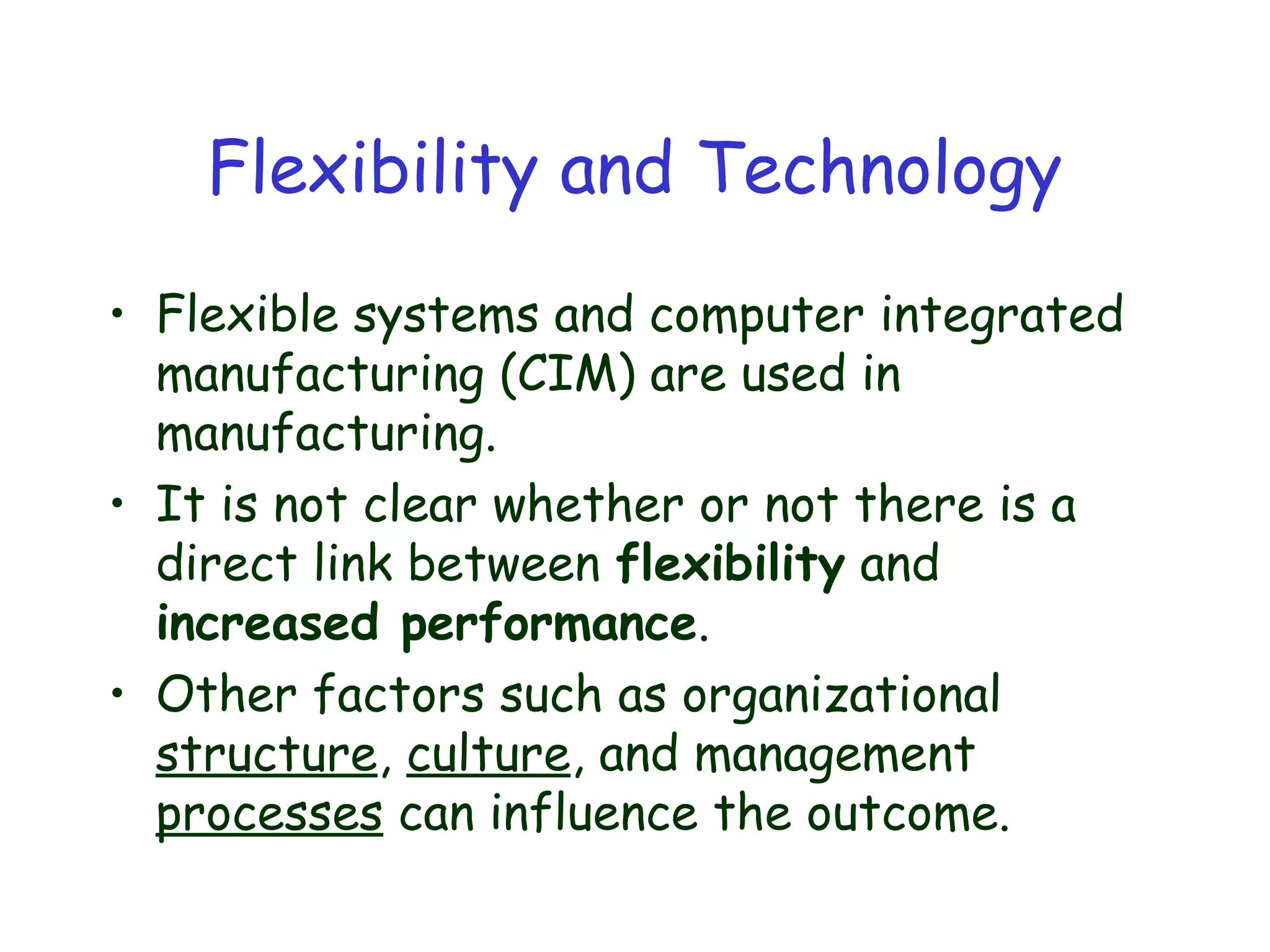 Flexibility and Technology
• Flexible systems and computer integrated
manufacturing (CIM) are used in
manufacturing.
• It is not clear whether or not there is a
direct link between flexibility and
increased performance.
• Other factors such as organizational
structure, culture, and management
processes can influence the outcome.
 