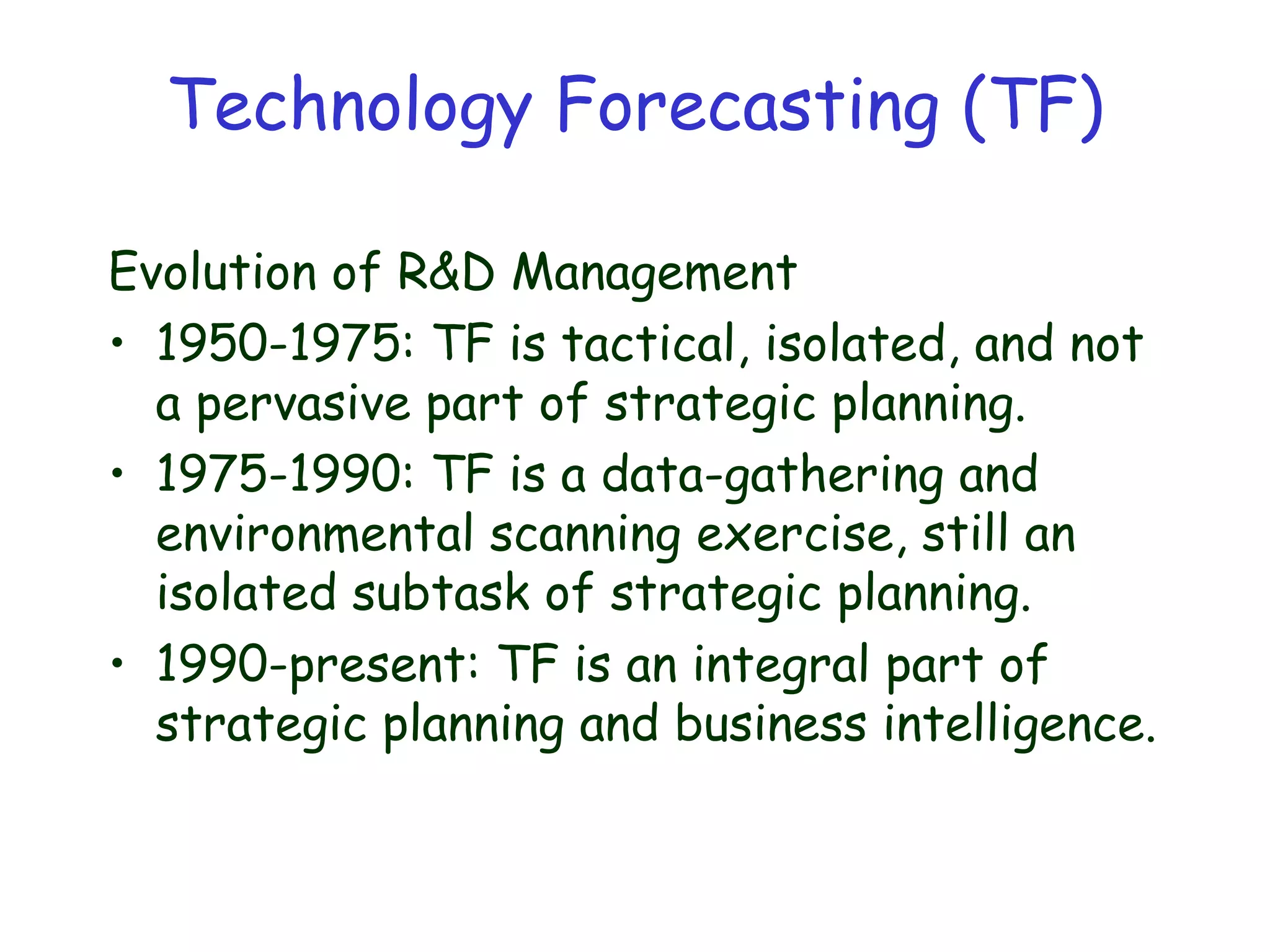 Technology Forecasting (TF)
Evolution of R&D Management
• 1950-1975: TF is tactical, isolated, and not
a pervasive part of strategic planning.
• 1975-1990: TF is a data-gathering and
environmental scanning exercise, still an
isolated subtask of strategic planning.
• 1990-present: TF is an integral part of
strategic planning and business intelligence.
 