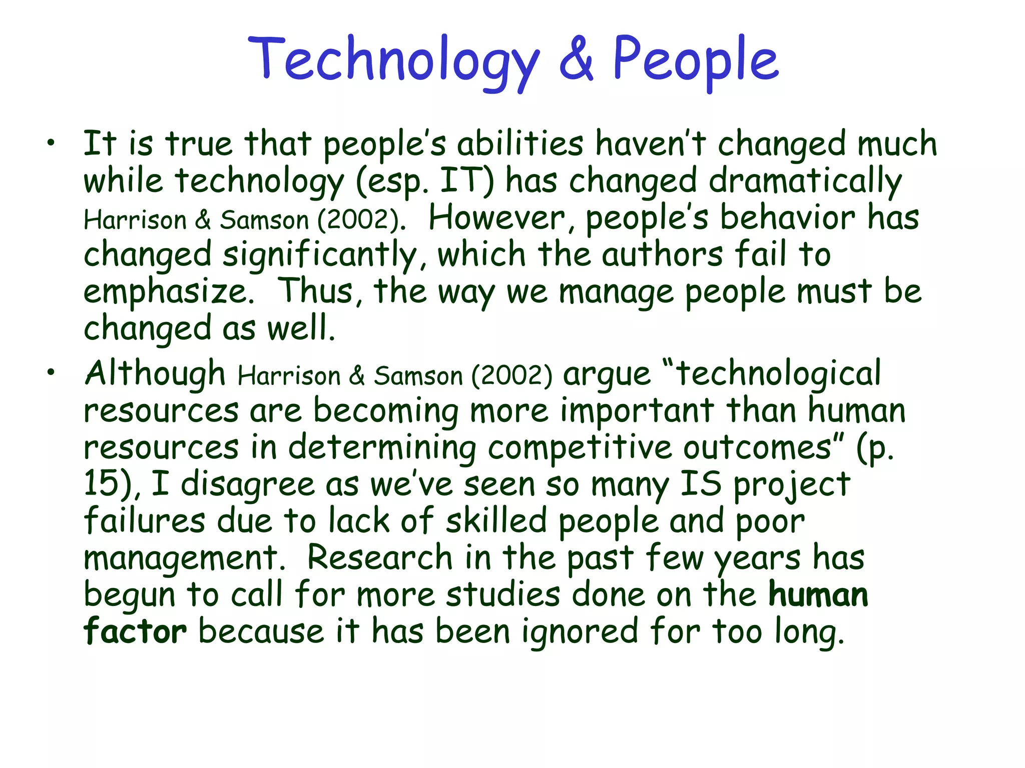 Technology & People
• It is true that people’s abilities haven’t changed much
while technology (esp. IT) has changed dramatically
Harrison & Samson (2002). However, people’s behavior has
changed significantly, which the authors fail to
emphasize. Thus, the way we manage people must be
changed as well.
• Although Harrison & Samson (2002) argue “technological
resources are becoming more important than human
resources in determining competitive outcomes” (p.
15), I disagree as we’ve seen so many IS project
failures due to lack of skilled people and poor
management. Research in the past few years has
begun to call for more studies done on the human
factor because it has been ignored for too long.
 