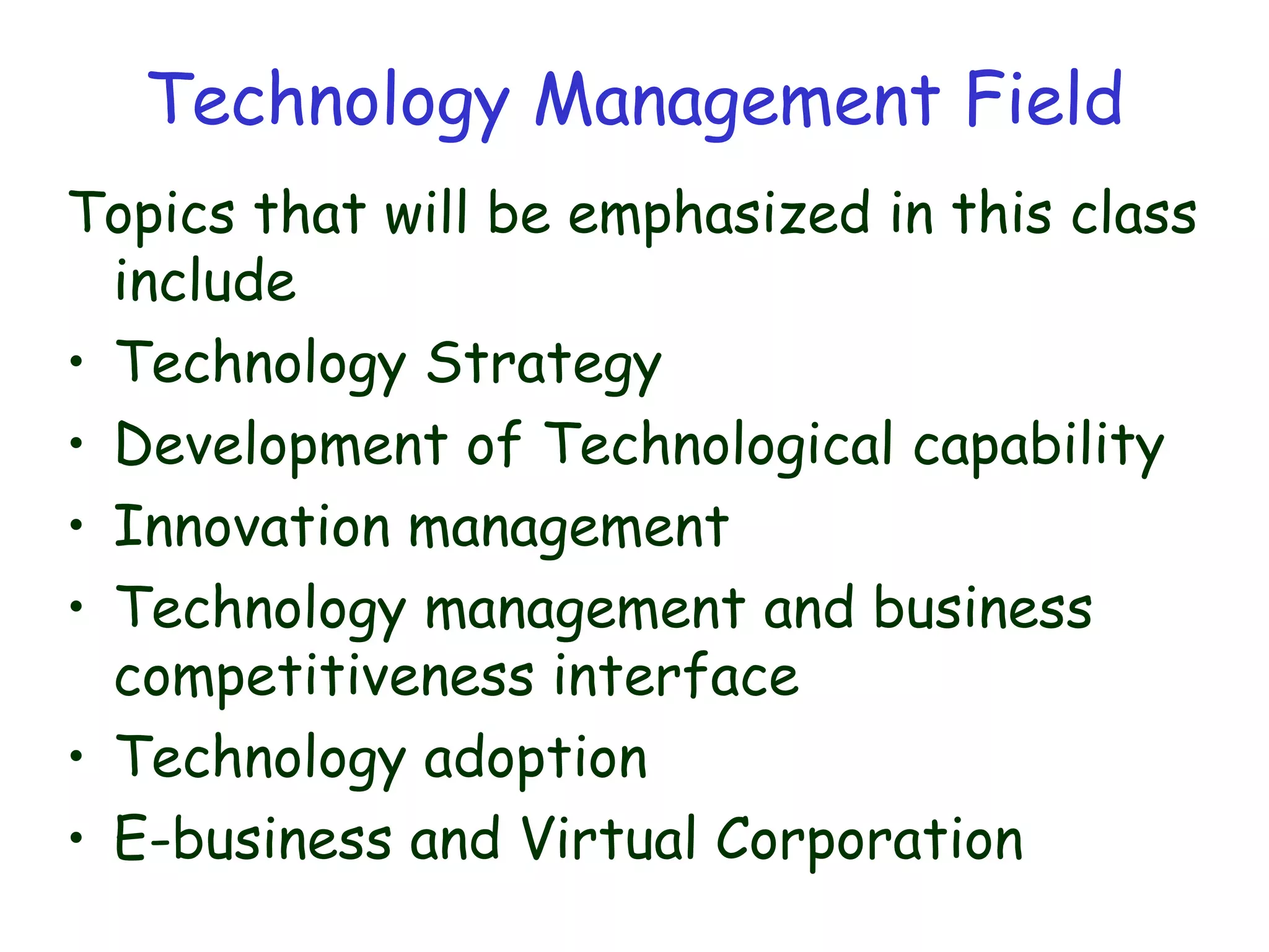 Technology Management Field
Topics that will be emphasized in this class
include
• Technology Strategy
• Development of Technological capability
• Innovation management
• Technology management and business
competitiveness interface
• Technology adoption
• E-business and Virtual Corporation
 