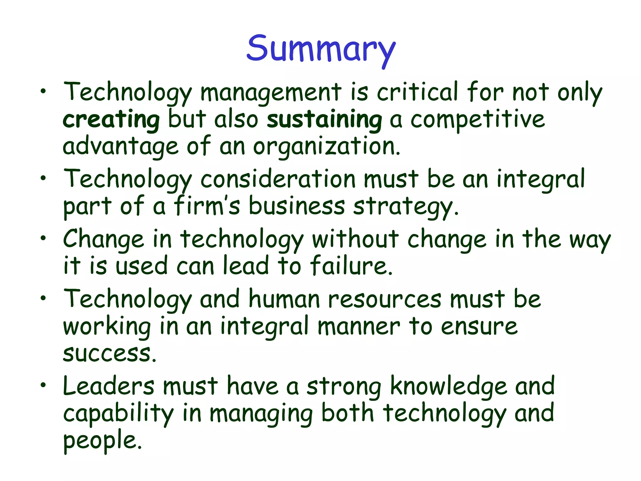 Summary
• Technology management is critical for not only
creating but also sustaining a competitive
advantage of an organization.
• Technology consideration must be an integral
part of a firm’s business strategy.
• Change in technology without change in the way
it is used can lead to failure.
• Technology and human resources must be
working in an integral manner to ensure
success.
• Leaders must have a strong knowledge and
capability in managing both technology and
people.
 