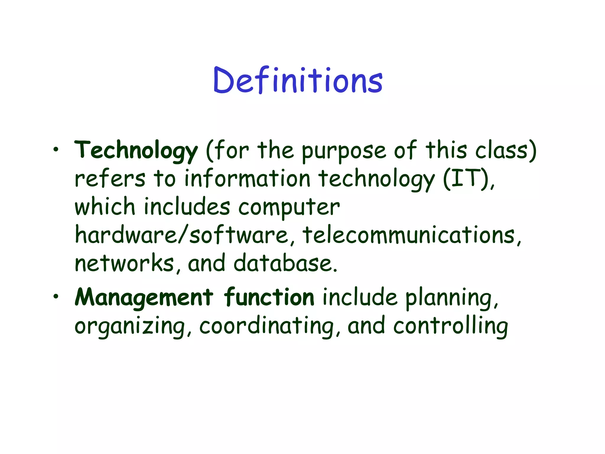 Definitions
• Technology (for the purpose of this class)
refers to information technology (IT),
which includes computer
hardware/software, telecommunications,
networks, and database.
• Management function include planning,
organizing, coordinating, and controlling
 