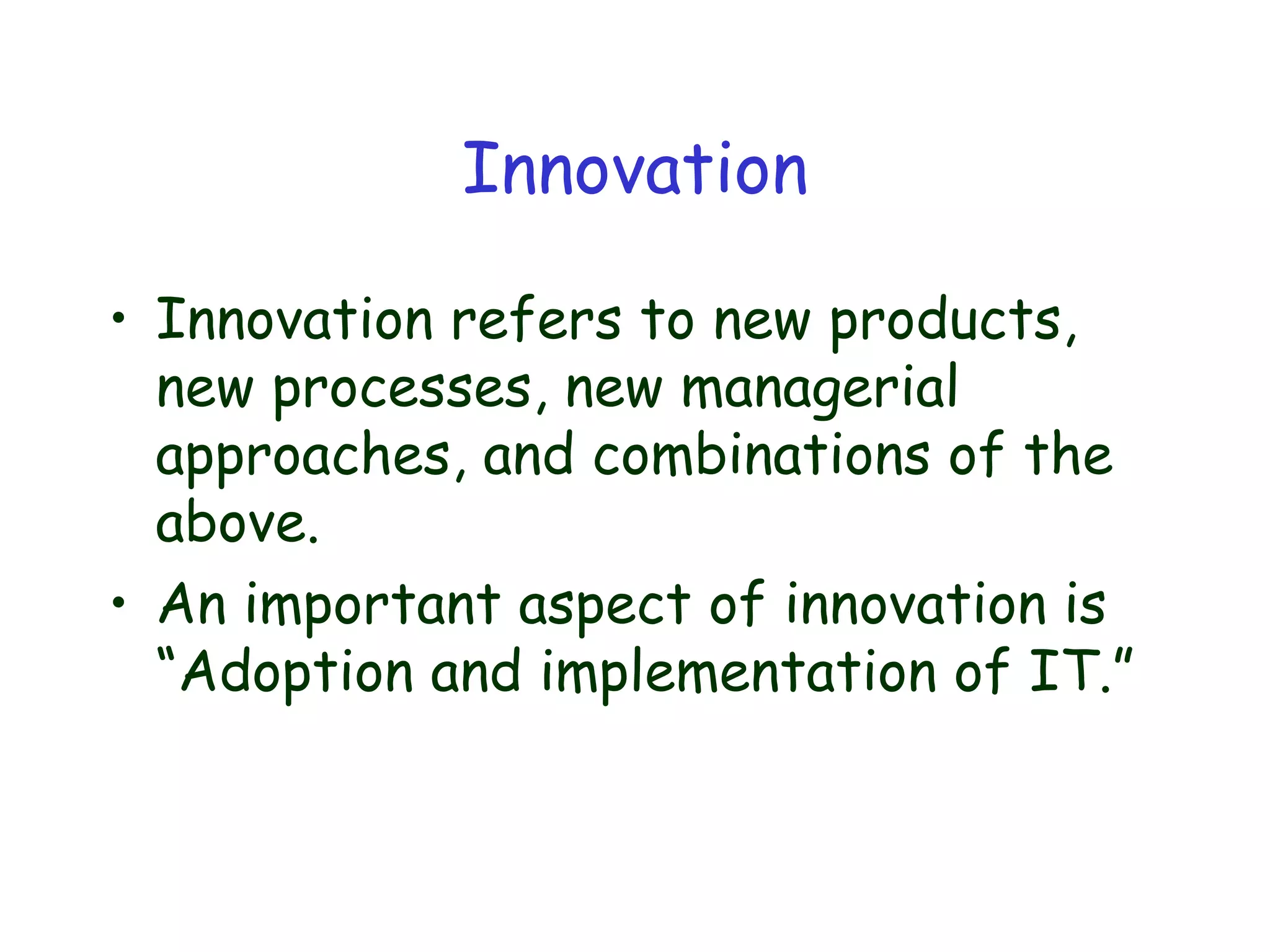 Innovation
• Innovation refers to new products,
new processes, new managerial
approaches, and combinations of the
above.
• An important aspect of innovation is
“Adoption and implementation of IT.”
 