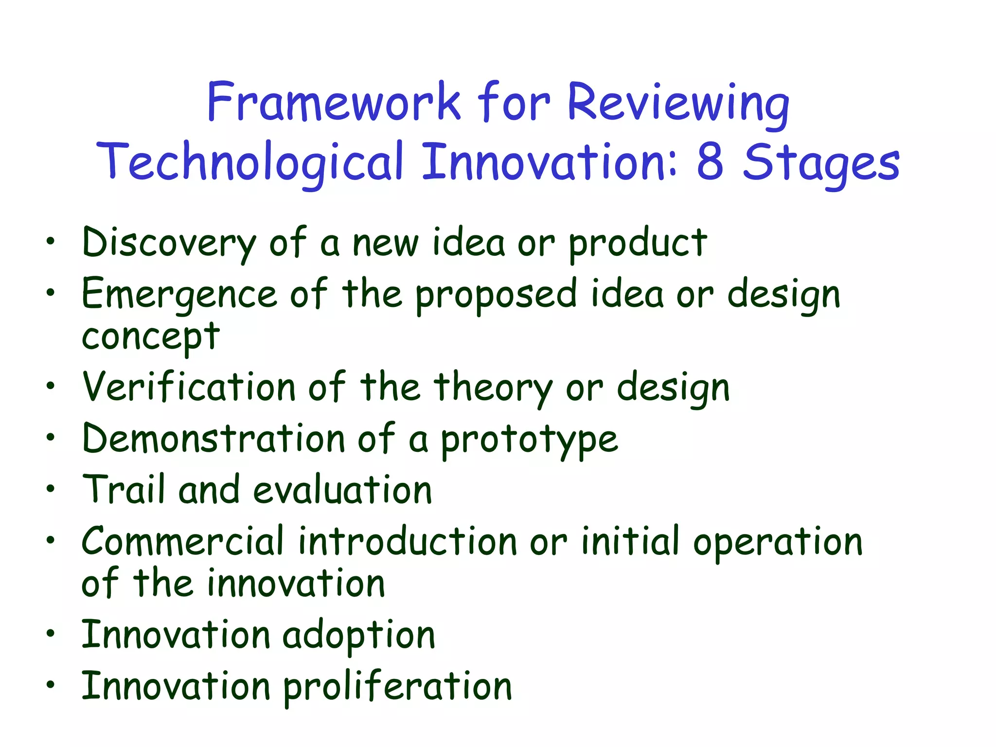 Framework for Reviewing
Technological Innovation: 8 Stages
• Discovery of a new idea or product
• Emergence of the proposed idea or design
concept
• Verification of the theory or design
• Demonstration of a prototype
• Trail and evaluation
• Commercial introduction or initial operation
of the innovation
• Innovation adoption
• Innovation proliferation
 