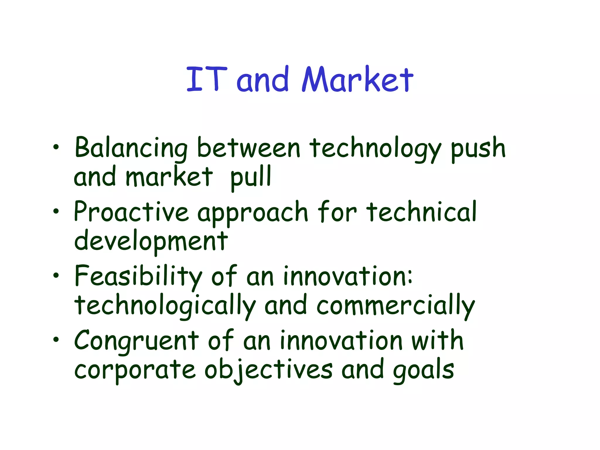 IT and Market
• Balancing between technology push
and market pull
• Proactive approach for technical
development
• Feasibility of an innovation:
technologically and commercially
• Congruent of an innovation with
corporate objectives and goals
 