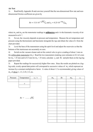 Air Test
1) Read briefly Appendix B and convince yourself that the non-dimensional flow rate and non-
dimensional friction coefficient are given by
- √ ⁄ and -
⁄
where and are the manometer readings in millimetres and is the kinematic viscosity of air
measured in m2s–1.
2) For air, the viscosity depends on pressure and temperature. Measure the air temperature and
pressure using the thermometer and barometer alongside the rigs and obtain the value of from the
chart provided.
3) Level the base of the manometers using the spirit level and adjust the reservoirs so that the
bottoms of the meniscuses are accurately on zero.
4) Switch on the vacuum cleaner and set the control valve to give a reading of about 1 mm on
the orifice-plate manometer ( ). Read the two manometers (making your estimates to 0.2 of a mm
for < 25 mm and to 0.5 mm for > 25 mm), calculate and and plot them on the log-log
paper provided.
5) Repeat the readings for successively higher flow rates. Since the results are plotted on a log-
log scale, evenly spread data points will correspond to successive values of which represent an
increase by a constant multiplicative factor. A value of about 1.5 is recommended, giving values of
of about 1, 1.5, 2.25, 3.5, etc.
Pressure Temperature 

Re = ......... √
Re cf
 